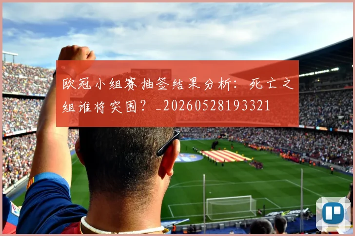 欧冠小组赛抽签结果分析：死亡之组谁将突围？_20260528193321