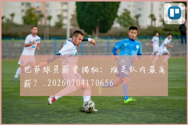 巴萨球员薪资揭秘：谁是队内最高薪？_20260704170656