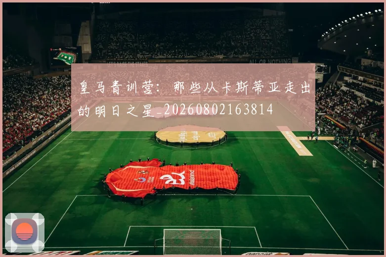 皇马青训营：那些从卡斯蒂亚走出的明日之星_20260802163814