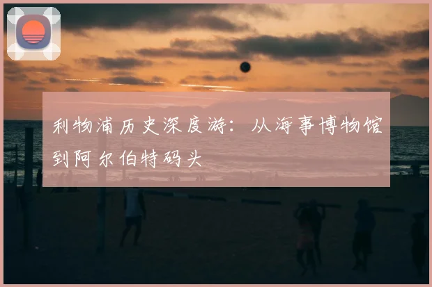 利物浦历史深度游：从海事博物馆到阿尔伯特码头