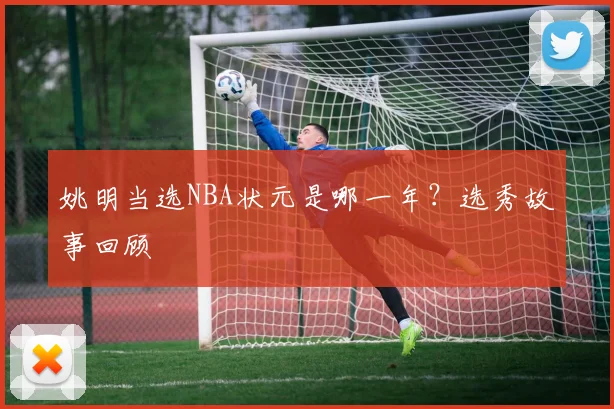 姚明当选NBA状元是哪一年？选秀故事回顾