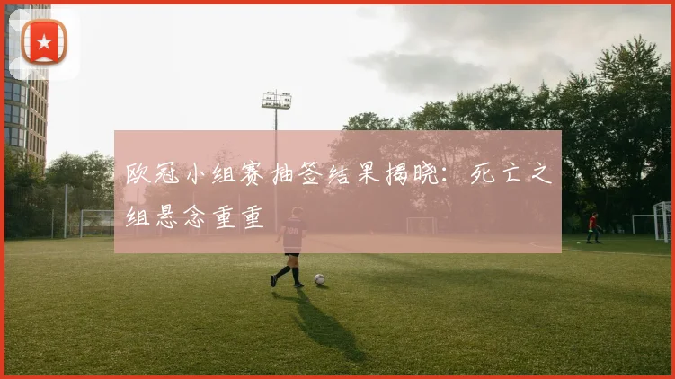 欧冠小组赛抽签结果揭晓：死亡之组悬念重重