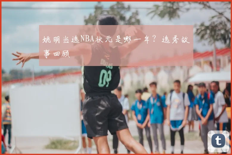 姚明当选NBA状元是哪一年？选秀故事回顾