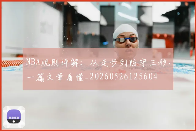 NBA规则详解：从走步到防守三秒，一篇文章看懂_20260526125604