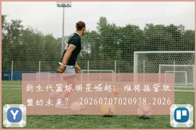 新生代篮球明星崛起：谁将接管联盟的未来？_20260707020938_20260731171355