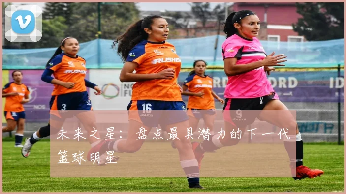 未来之星：盘点最具潜力的下一代篮球明星