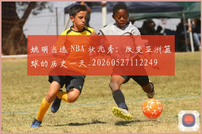 姚明当选 NBA 状元秀：改变亚洲篮球的历史一天_20260527112249