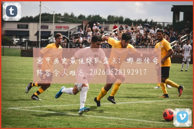 意甲历史最佳球队盘点：哪些传奇阵容令人难忘_20260528192917