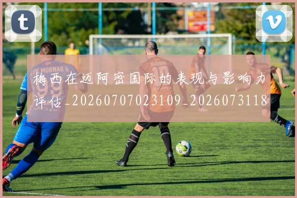 梅西在迈阿密国际的表现与影响力评估_20260707023109_20260731180917