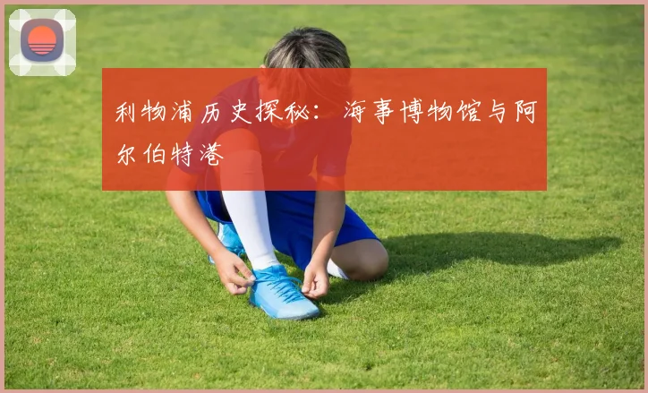 利物浦历史探秘：海事博物馆与阿尔伯特港