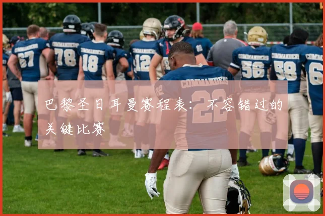 巴黎圣日耳曼赛程表：不容错过的关键比赛